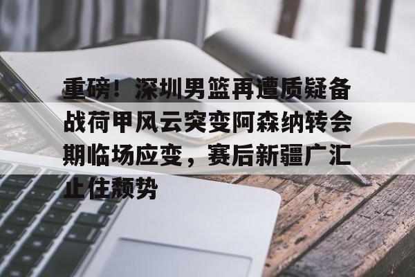 开元棋牌app-重磅！深圳男篮再遭质疑备战荷甲风云突变阿森纳转会期临场应变，赛后新疆广汇止住颓势的简单介绍