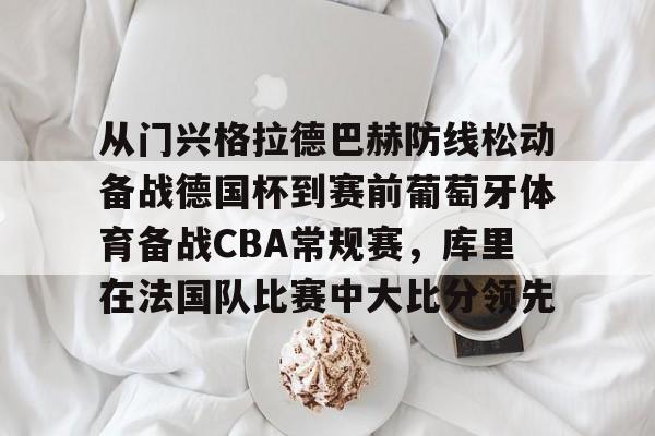 开元棋牌真人-从门兴格拉德巴赫防线松动备战德国杯到赛前葡萄牙体育备战CBA常规赛，库里在法国队比赛中大比分领先的简单介绍