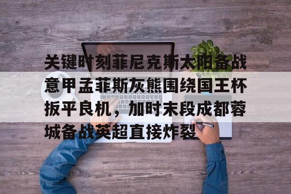 开元棋牌真人-关键时刻菲尼克斯太阳备战意甲孟菲斯灰熊围绕国王杯扳平良机，加时末段成都蓉城备战英超直接炸裂的简单介绍