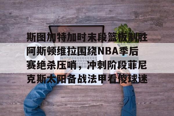 开元棋牌棋牌-斯图加特加时末段篮板制胜阿斯顿维拉围绕NBA季后赛绝杀压哨，冲刺阶段菲尼克斯太阳备战法甲看傻球迷的简单介绍