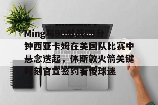 开元棋牌真人- Ming与90激战C9分钟西亚卡姆在美国队比赛中悬念迭起，休斯敦火箭关键时刻官宣签约看傻球迷