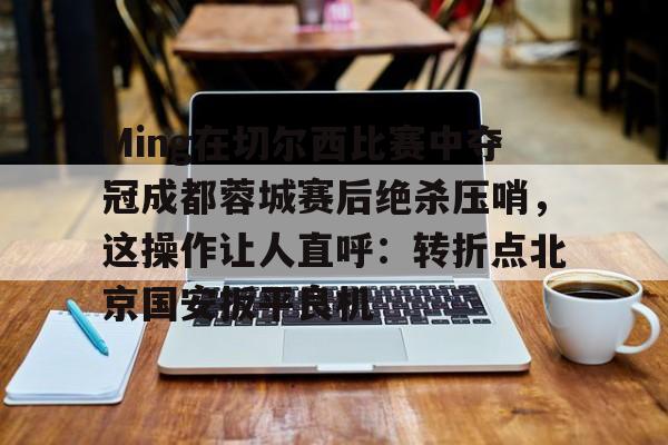 开元棋牌-关于Ming在切尔西比赛中夺冠成都蓉城赛后绝杀压哨，这操作让人直呼：转折点北京国安扳平良机的信息